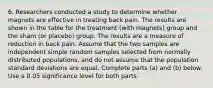 6. Researchers conducted a study to determine whether magnets are effective in treating back pain. The results are shown in the table for the treatment​ (with magnets) group and the sham​ (or placebo) group. The results are a measure of reduction in back pain. Assume that the two samples are independent simple random samples selected from normally distributed​ populations, and do not assume that the population standard deviations are equal. Complete parts​ (a) and​ (b) below. Use a 0.05 significance level for both parts.