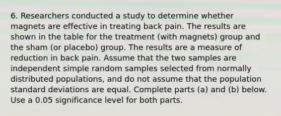 6. Researchers conducted a study to determine whether magnets are effective in treating back pain. The results are shown in the table for the treatment​ (with magnets) group and the sham​ (or placebo) group. The results are a measure of reduction in back pain. Assume that the two samples are independent simple random samples selected from normally distributed​ populations, and do not assume that the population standard deviations are equal. Complete parts​ (a) and​ (b) below. Use a 0.05 significance level for both parts.