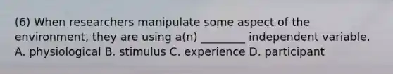 (6) When researchers manipulate some aspect of the environment, they are using a(n) ________ independent variable. A. physiological B. stimulus C. experience D. participant