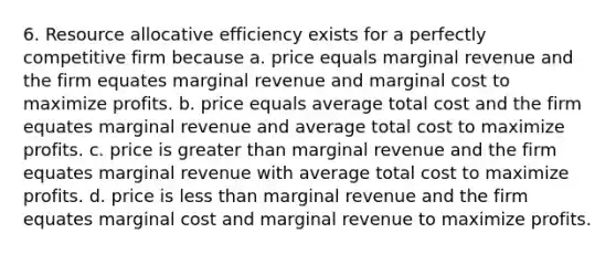 6. Resource allocative efficiency exists for a perfectly competitive firm because a. price equals marginal revenue and the firm equates marginal revenue and marginal cost to maximize profits. b. price equals average total cost and the firm equates marginal revenue and average total cost to maximize profits. c. price is <a href='https://www.questionai.com/knowledge/ktgHnBD4o3-greater-than' class='anchor-knowledge'>greater than</a> marginal revenue and the firm equates marginal revenue with average total cost to maximize profits. d. price is <a href='https://www.questionai.com/knowledge/k7BtlYpAMX-less-than' class='anchor-knowledge'>less than</a> marginal revenue and the firm equates marginal cost and marginal revenue to maximize profits.