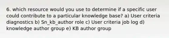 6. which resource would you use to determine if a specific user could contribute to a particular knowledge base? a) User criteria diagnostics b) Sn_kb_author role c) User criteria job log d) knowledge author group e) KB author group