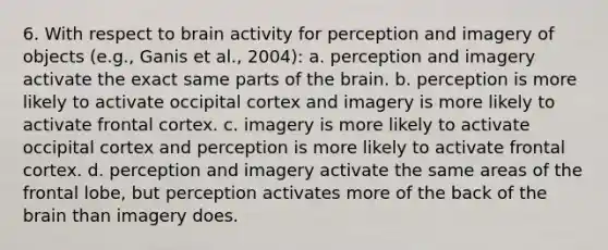 6. With respect to brain activity for perception and imagery of objects (e.g., Ganis et al., 2004): a. perception and imagery activate the exact same parts of the brain. b. perception is more likely to activate occipital cortex and imagery is more likely to activate frontal cortex. c. imagery is more likely to activate occipital cortex and perception is more likely to activate frontal cortex. d. perception and imagery activate the same areas of the frontal lobe, but perception activates more of the back of the brain than imagery does.