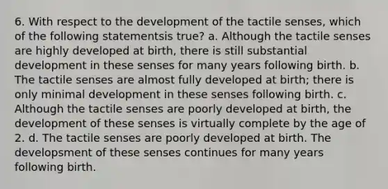 6. With respect to the development of the tactile senses, which of the following statementsis true? a. Although the tactile senses are highly developed at birth, there is still substantial development in these senses for many years following birth. b. The tactile senses are almost fully developed at birth; there is only minimal development in these senses following birth. c. Although the tactile senses are poorly developed at birth, the development of these senses is virtually complete by the age of 2. d. The tactile senses are poorly developed at birth. The developsment of these senses continues for many years following birth.