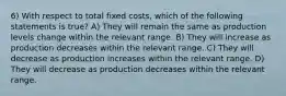 6) With respect to total fixed costs, which of the following statements is true? A) They will remain the same as production levels change within the relevant range. B) They will increase as production decreases within the relevant range. C) They will decrease as production increases within the relevant range. D) They will decrease as production decreases within the relevant range.