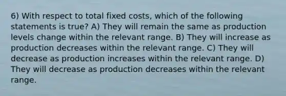 6) With respect to total fixed costs, which of the following statements is true? A) They will remain the same as production levels change within the relevant range. B) They will increase as production decreases within the relevant range. C) They will decrease as production increases within the relevant range. D) They will decrease as production decreases within the relevant range.