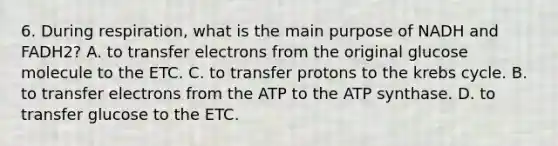 6. During respiration, what is the main purpose of NADH and FADH2? A. to transfer electrons from the original glucose molecule to the ETC. C. to transfer protons to the krebs cycle. B. to transfer electrons from the ATP to the ATP synthase. D. to transfer glucose to the ETC.