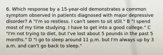 6. Which response by a 15-year-old demonstrates a common symptom observed in patients diagnosed with major depressive disorder? A "I'm so restless. I can't seem to sit still." B "I spend most of my time studying. I have to get into a good college." C "I'm not trying to diet, but I've lost about 5 pounds in the past 5 months." D "I go to sleep around 11 p.m. but I'm always up by 3 a.m. and can't go back to sleep."