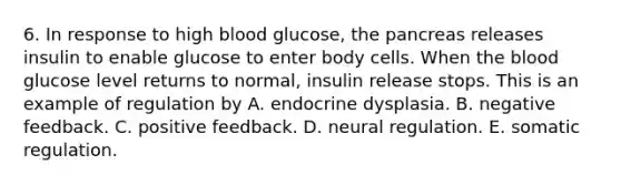 6. In response to high blood glucose, the pancreas releases insulin to enable glucose to enter body cells. When the blood glucose level returns to normal, insulin release stops. This is an example of regulation by A. endocrine dysplasia. B. negative feedback. C. positive feedback. D. neural regulation. E. somatic regulation.