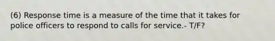 (6) Response time is a measure of the time that it takes for police officers to respond to calls for service.- T/F?