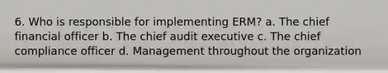 6. Who is responsible for implementing ERM? a. The chief financial officer b. The chief audit executive c. The chief compliance officer d. Management throughout the organization