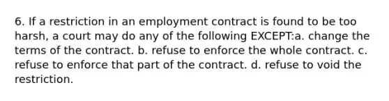 6. If a restriction in an employment contract is found to be too harsh, a court may do any of the following EXCEPT:a. change the terms of the contract. b. refuse to enforce the whole contract. c. refuse to enforce that part of the contract. d. refuse to void the restriction.