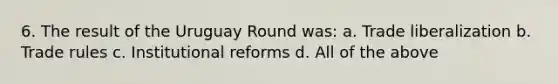 6. The result of the Uruguay Round was: a. Trade liberalization b. Trade rules c. Institutional reforms d. All of the above