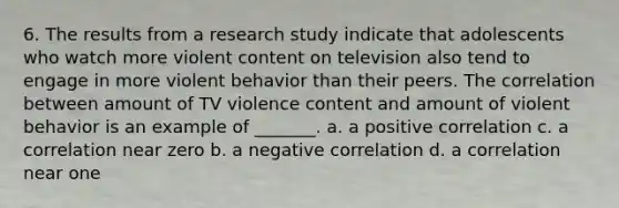 6. The results from a research study indicate that adolescents who watch more violent content on television also tend to engage in more violent behavior than their peers. The correlation between amount of TV violence content and amount of violent behavior is an example of _______. a. a positive correlation c. a correlation near zero b. a negative correlation d. a correlation near one