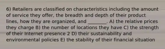 6) Retailers are classified on characteristics including the amount of service they offer, the breadth and depth of their product lines, how they are organized, and ________. A) the relative prices they charge B) the number of locations they have C) the strength of their Internet presence 2 D) their sustainability and environmental policies E) the stability of their financial situation