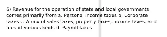 6) Revenue for the operation of state and local governments comes primarily from a. Personal income taxes b. Corporate taxes c. A mix of sales taxes, property taxes, income taxes, and fees of various kinds d. Payroll taxes