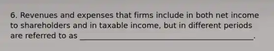 6. Revenues and expenses that firms include in both net income to shareholders and in taxable income, but in different periods are referred to as _____________________________________________.