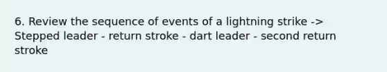 6. Review the sequence of events of a lightning strike -> Stepped leader - return stroke - dart leader - second return stroke