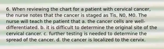 6. When reviewing the chart for a patient with cervical cancer, the nurse notes that the cancer is staged as Tis, N0, M0. The nurse will teach the patient that a. the cancer cells are well-differentiated. b. it is difficult to determine the original site of the cervical cancer. c. further testing is needed to determine the spread of the cancer. d. the cancer is localized to the cervix.