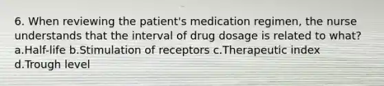 6. When reviewing the patient's medication regimen, the nurse understands that the interval of drug dosage is related to what? a.Half-life b.Stimulation of receptors c.Therapeutic index d.Trough level