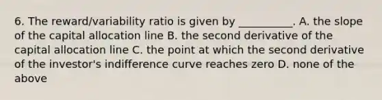 6. The reward/variability ratio is given by __________. A. the slope of the capital allocation line B. the second derivative of the capital allocation line C. the point at which the second derivative of the investor's indifference curve reaches zero D. none of the above