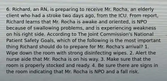 6. Richard, an RN, is preparing to receive Mr. Rocha, an elderly client who had a stroke two days ago, from the ICU. From report, Richard learns that Mr. Rocha is awake and oriented, is NPO because of swallowing problems, and is experiencing weakness on his right side. According to The Joint Commission's National Patient Safety Goals, which of the following is the most important thing Richard should do to prepare for Mr. Rocha's arrival? 1. Wipe down the room with strong disinfecting wipes. 2. Alert the nurse aide that Mr. Rocha is on his way. 3. Make sure that the room is properly stocked and ready. 4. Be sure there are signs in the room indicating that Mr. Rocha is NPO and a fall risk.