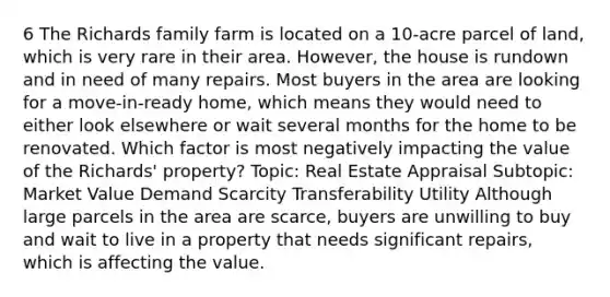 6 The Richards family farm is located on a 10-acre parcel of land, which is very rare in their area. However, the house is rundown and in need of many repairs. Most buyers in the area are looking for a move-in-ready home, which means they would need to either look elsewhere or wait several months for the home to be renovated. Which factor is most negatively impacting the value of the Richards' property? Topic: Real Estate Appraisal Subtopic: Market Value Demand Scarcity Transferability Utility Although large parcels in the area are scarce, buyers are unwilling to buy and wait to live in a property that needs significant repairs, which is affecting the value.