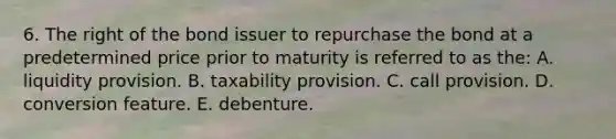 6. The right of the bond issuer to repurchase the bond at a predetermined price prior to maturity is referred to as the: A. liquidity provision. B. taxability provision. C. call provision. D. conversion feature. E. debenture.