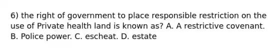 6) the right of government to place responsible restriction on the use of Private health land is known as? A. A restrictive covenant. B. Police power. C. escheat. D. estate