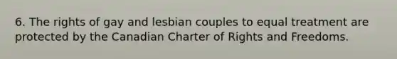 6. The rights of gay and lesbian couples to equal treatment are protected by the Canadian Charter of Rights and Freedoms.