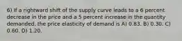 6) If a rightward shift of the supply curve leads to a 6 percent decrease in the price and a 5 percent increase in the quantity demanded, the price elasticity of demand is A) 0.83. B) 0.30. C) 0.60. D) 1.20.