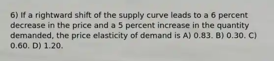 6) If a rightward shift of the supply curve leads to a 6 percent decrease in the price and a 5 percent increase in the quantity demanded, the price elasticity of demand is A) 0.83. B) 0.30. C) 0.60. D) 1.20.