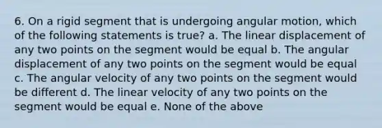 6. On a rigid segment that is undergoing angular motion, which of the following statements is true? a. The linear displacement of any two points on the segment would be equal b. The angular displacement of any two points on the segment would be equal c. The angular velocity of any two points on the segment would be different d. The linear velocity of any two points on the segment would be equal e. None of the above