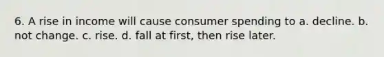 6. A rise in income will cause consumer spending to a. decline. b. not change. c. rise. d. fall at first, then rise later.