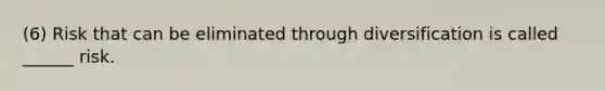 (6) Risk that can be eliminated through diversification is called ______ risk.
