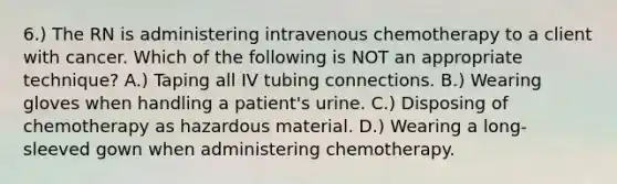 6.) The RN is administering intravenous chemotherapy to a client with cancer. Which of the following is NOT an appropriate technique? A.) Taping all IV tubing connections. B.) Wearing gloves when handling a patient's urine. C.) Disposing of chemotherapy as hazardous material. D.) Wearing a long-sleeved gown when administering chemotherapy.