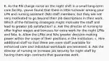 6. As the RN charge nurse on the night shift in a small long-term care facility, youve found that there is little turnover among your LPN and nursing assistant (NA) staff members, but they are not very motivated to go beyond their job descriptions in their work. Which of the following strategies might motivate the staff and lead to greater job satisfaction? a. Ask the director of nursing to offer higher wages and bonuses for extra work for the night LPNs and NAs. b. Allow the LPNs and NAs greater decision-making power within the scope of their positions in the institution. c. Hire additional staff so that there are more staff available for enhanced care and individual workloads are lessened. d. Ask the director of nursing to increase job security for night staff by having them sign contracts that guarantee work.