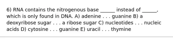 6) RNA contains the nitrogenous base ______ instead of ______, which is only found in DNA. A) adenine . . . guanine B) a deoxyribose sugar . . . a ribose sugar C) nucleotides . . . nucleic acids D) cytosine . . . guanine E) uracil . . . thymine