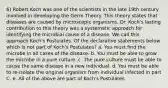 6) Robert Koch was one of the scientists in the late 19th century involved in developing the Germ Theory. This theory states that diseases are caused by microscopic organisms. Dr. Koch's lasting contribution to this theory was a systematic approach for identifying the microbial cause of a disease. We call this approach Koch's Postulates. Of the declarative statements below which is not part of Koch's Postulates? a. You must find the microbe in all cases of the disease. b. You must be able to grow the microbe in a pure culture. c. The pure culture must be able to cause the same disease in a new individual. d. You must be able to re-isolate the original organism from individual infected in part C. e. All of the above are part of Koch's Postulates.