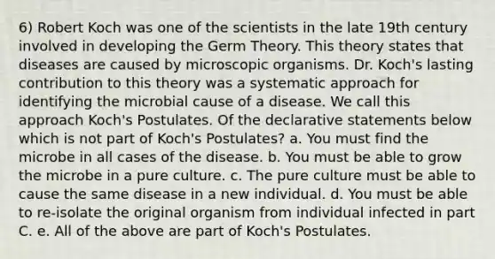 6) Robert Koch was one of the scientists in the late 19th century involved in developing the Germ Theory. This theory states that diseases are caused by microscopic organisms. Dr. Koch's lasting contribution to this theory was a systematic approach for identifying the microbial cause of a disease. We call this approach Koch's Postulates. Of the declarative statements below which is not part of Koch's Postulates? a. You must find the microbe in all cases of the disease. b. You must be able to grow the microbe in a pure culture. c. The pure culture must be able to cause the same disease in a new individual. d. You must be able to re-isolate the original organism from individual infected in part C. e. All of the above are part of Koch's Postulates.