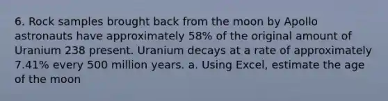 6. Rock samples brought back from the moon by Apollo astronauts have approximately 58% of the original amount of Uranium 238 present. Uranium decays at a rate of approximately 7.41% every 500 million years. a. Using Excel, estimate the age of the moon