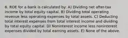 6. ROE for a bank is calculated by: A) Dividing net after-tax income by total equity capital. B) Dividing total operating revenue less operating expenses by total assets. C) Deducting total interest expenses from total interest income and dividing by total equity capital. D) Noninterest income less noninterest expenses divided by total earning assets. E) None of the above.