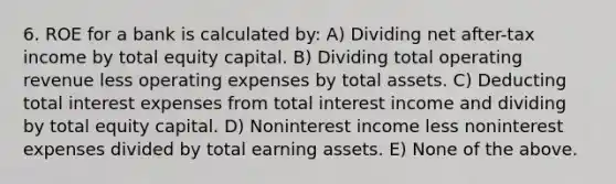 6. ROE for a bank is calculated by: A) Dividing net after-tax income by total equity capital. B) Dividing total operating revenue less operating expenses by total assets. C) Deducting total interest expenses from total interest income and dividing by total equity capital. D) Noninterest income less noninterest expenses divided by total earning assets. E) None of the above.