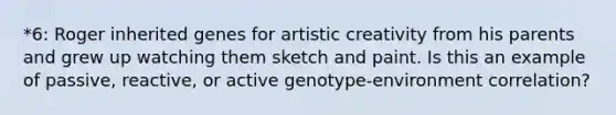 *6: Roger inherited genes for artistic creativity from his parents and grew up watching them sketch and paint. Is this an example of passive, reactive, or active genotype-environment correlation?