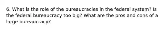 6. What is the role of the bureaucracies in the federal system? Is the federal bureaucracy too big? What are the pros and cons of a large bureaucracy?