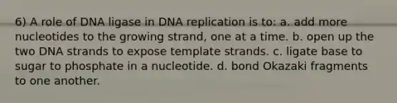 6) A role of DNA ligase in DNA replication is to: a. add more nucleotides to the growing strand, one at a time. b. open up the two DNA strands to expose template strands. c. ligate base to sugar to phosphate in a nucleotide. d. bond Okazaki fragments to one another.