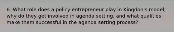 6. What role does a policy entrepreneur play in Kingdon's model, why do they get involved in agenda setting, and what qualities make them successful in the agenda setting process?