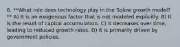 6. **What role does technology play in the Solow growth model?** A) It is an exogenous factor that is not modeled explicitly. B) It is the result of capital accumulation. C) It decreases over time, leading to reduced growth rates. D) It is primarily driven by government policies.