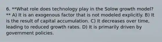 6. **What role does technology play in the Solow growth model?** A) It is an exogenous factor that is not modeled explicitly. B) It is the result of capital accumulation. C) It decreases over time, leading to reduced growth rates. D) It is primarily driven by government policies.