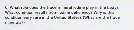 6. What role does the trace mineral iodine play in the body? What condition results from iodine deficiency? Why is this condition very rare in the United States? (What are the trace minerals?)