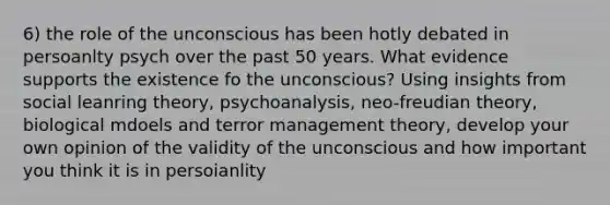 6) the role of the unconscious has been hotly debated in persoanlty psych over the past 50 years. What evidence supports the existence fo the unconscious? Using insights from social leanring theory, psychoanalysis, neo-freudian theory, biological mdoels and terror management theory, develop your own opinion of the validity of the unconscious and how important you think it is in persoianlity